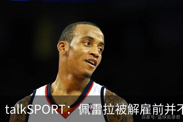 talkSPORT：佩雷拉被解雇前并不知情 利雅得新月有意且薪资丰厚